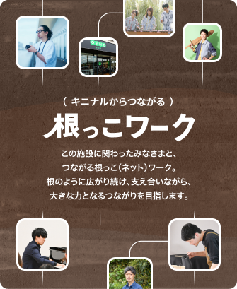 ( キニナルからつながる )根っこ(ネット)ワーク:この施設に関わったみなさまと、つながる根っこ(ネット)ワーク。根のように広がり続け、支え合いながら、大きな力となるつながりを目指します。 ( キニナルからつながる )根っこ(ネット)ワーク:この施設に関わったみなさまと、つながる根っこ(ネット)ワーク。根のように広がり続け、支え合いながら、大きな力となるつながりを目指します。