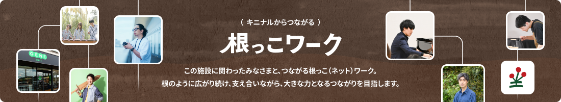 ( キニナルからつながる )根っこ(ネット)ワーク:この施設に関わったみなさまと、つながる根っこ(ネット)ワーク。根のように広がり続け、支え合いながら、大きな力となるつながりを目指します。 ( キニナルからつながる )根っこ(ネット)ワーク:この施設に関わったみなさまと、つながる根っこ(ネット)ワーク。根のように広がり続け、支え合いながら、大きな力となるつながりを目指します。